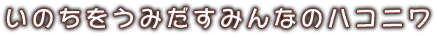 いのちをうみだすみんなのハコニワ