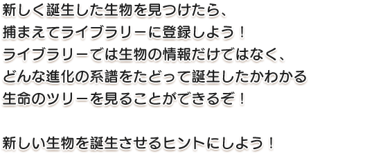 新しく誕生した生物を見つけたら、捕まえてライブラリーに登録しよう！ライブラリーでは生物の情報だけではなく、どんな進化の系譜をたどって誕生したかわかる生命のツリーを見ることができるぞ！新しい生物を誕生させるヒントにしよう！