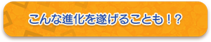 こんな進化を遂げることも！?