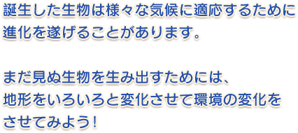 誕生した生物は様々な気候に適応するために進化を遂げることがあります。まだ見ぬ生物を生む出すためには、地形をいろいろと変化させて環境の変化をさせてみよう！