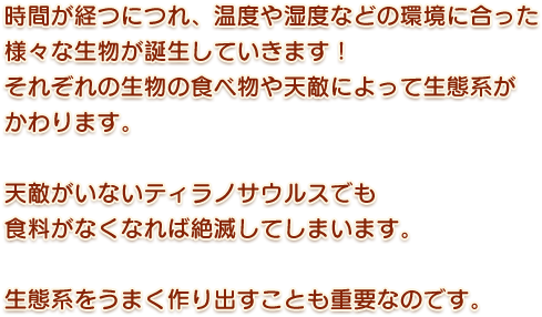 時間が経つにつれ、温度や湿度などの環境に合った様々な生物が誕生していきます！それぞれの生物の食べ物や天敵によって生態系がかわります。天敵がいないティラノサウルスでも食料がなくなれば絶滅してしまいます。生態系をうまく作り出すことも重要なのです。