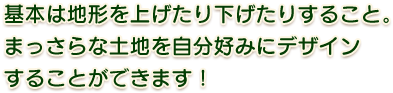 基本は地形を上げたり下げたりすること。まっさらな土地を自分好みにデザインすることができます！