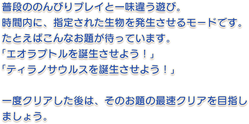 普段ののんびりプレイと一味違う遊び。 時間内に、指定された生物を発生させるモードです。 たとえばこんなお題が待っています。「エオラプトルを誕生させよう！」「ティラノサウルスを誕生させよう！」一度クリアした後は、そのお題の最速クリアを目指しましょう。