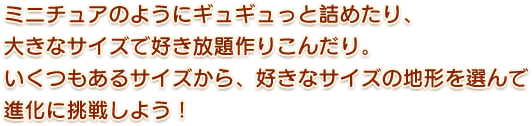 ミニチュアのようにギュギュっと詰めたり、大きなサイズで好き放題作りこんだり。いくつもあるサイズから、好きなサイズの地形を選んで進化に挑戦しよう！