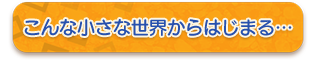 こんな小さな世界からはじまる…