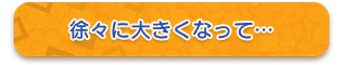 徐々に大きくなって…