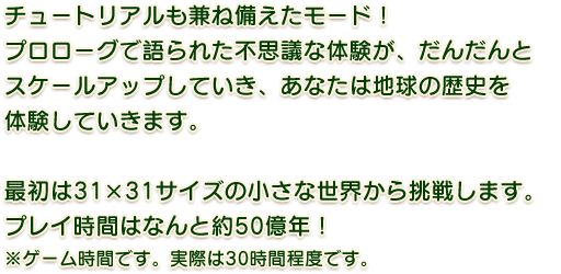 チュートリアルも兼ね備えたモード！最初は31×31サイズの小さな世界から挑戦します。プレイ時間はなんと50億年程度！※ゲーム時間です。実際は30時間程度です。