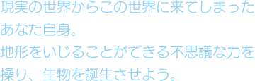 現実の世界からこの世界に来てしまったあなた自身。地形をいじることができる不思議な力を操り、生物を誕生させよう。