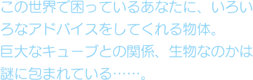 この世界で困っているあなたに、いろいろなアドバイスをしてれくる物体。巨大なキューブとの関係、生物なのかは謎に包まれている……。