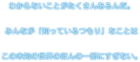 わからないことがたくさんあるんだ。みんなが「知っているつもり」なことはこの未知の世界のほんの一部にすぎない。