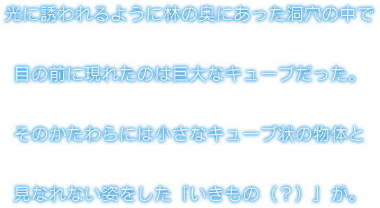 光に誘われるように林の奥にあった洞穴の中で目の前に現れたのは巨大なキューブだった。そのかたわらには小さなキューブ状の物体と見なれない姿をした「いきもの（？）」が。