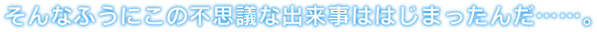 そんなふうにこの不思議な出来事ははじまったんだ……。