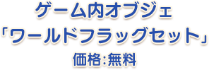 ゲーム内オブジェ「ワールドフラッグセット」価格：無料