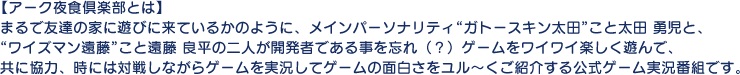 【アーク夜食倶楽部とは】 まるで友達の家に遊びに来ているかのように、メインパーソナリティ“ガトースキン太田”こと太田 勇児と、“ワイズマン遠藤”こと遠藤 良平の二人が開発者であることを忘れ（？）ゲームをワイワイ楽しく遊んで、共に協力、時には対戦しながらゲームを実況してゲームの面白さをユル～くご紹介する公式ゲーム実況番組です。