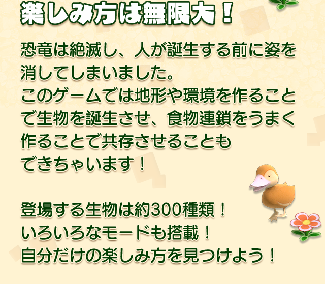 楽しみ方は無限大！
    恐竜は絶滅し、人が誕生する前に姿を消してしまいました。
    このゲームでは地形や環境を作ることで生物を誕生させ、食物連鎖をうまく作ることで共存させることもできちゃいます！
    登場する生物は約300種類！　いろいろなモードも搭載！
    自分だけの楽しみ方を見つけよう！