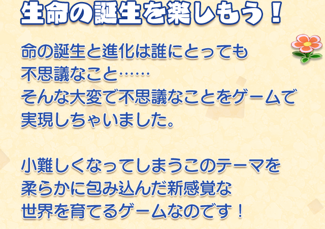 生命の誕生を楽しもう！
    命の誕生と進化は誰にとっても不思議なこと……
    そんな大変で不思議なことをゲームで実現しちゃいました。
    小難しくなってしまうこのテーマを柔らかに包み込んだ新感覚な世界を育てるゲームなのです！