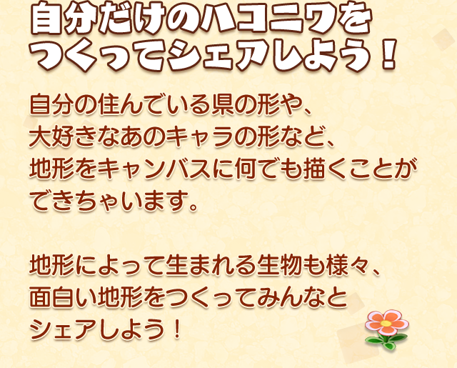 自分だけのハコニワをつくってシェアしよう！
    自分の住んでいる県の形や、大好きなあのキャラの形など
    地形をキャンバスに何でも描くことができちゃいます。
    地形によって生まれる生物も様々、面白い地形をつくってみんなとシェアしよう！