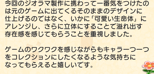 今回のジオラマ製作に携わって一番気をつけたのは元のゲームに出てくるそのままのデザインに仕上げるのではなく、いかに「可愛い生命体」にアレンジし、さらに立体にすることで溢れ出す存在感を感じてもらうことを重視しました。ゲームのワクワクを感じながらもキャラ一つ一つをコレクションにしたくなるような気持ちになってもらえると嬉しいです。