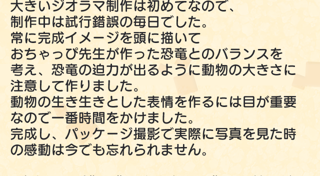 大きいジオラマ制作は初めてなので、制作中は試行錯誤の毎日でした。常に完成イメージを頭に描いておちゃっぴ 先生が作った恐竜とのバランスを考え、恐 竜の迫力が出るように動物の大きさに注意して作りました。動物の生き生きとした表情を作るには目が重要なので一番時間をかけました。完成し、パッケージ撮影で実際に写真を見た時の感動は今でも忘れられません。