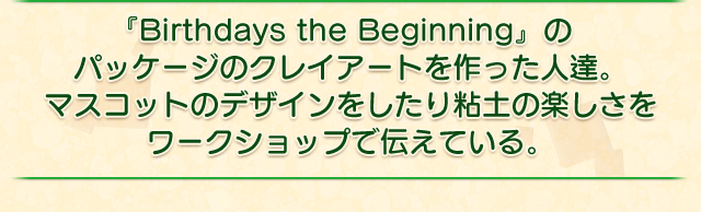 『Birthdays the Beginning』のパッケージのクレイアートを作った人達。マスコットのデザインをしたり粘土の楽しさをワークショップで伝えている。