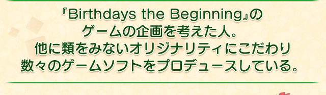 『Birthdays the Beginning』のゲームの企画を考えた人。他に類をみないオリジナリティにこだわり数々のゲームソフトをプロデュースしている。