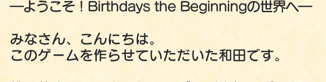 ―ようこそ！Birthdays the beginningの世界へ―　みなさん、こんにちは。このゲームを作らせていただいた和田です。