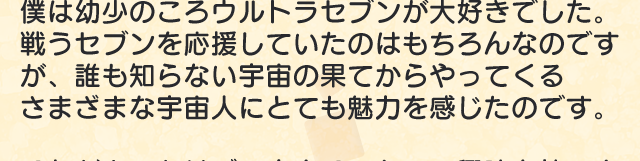 僕は幼少のころウルトラセブンが大好きでした。戦うセブンを応援していたのはもちろんなのですが、誰も知らない宇宙の果てからやってくるさまざまな宇宙人にとても魅力を感じたのです。