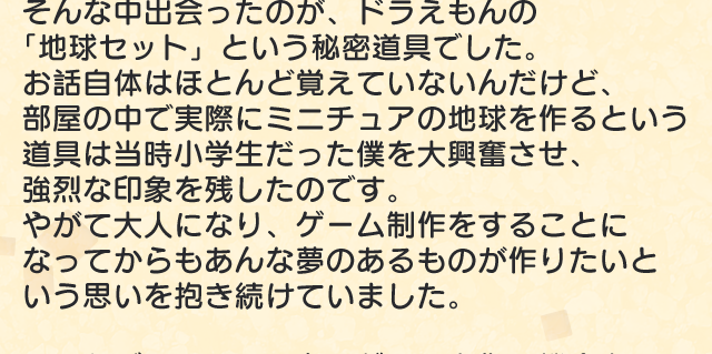 そんな中出会ったのが、ドラえもんの「地球セット」という秘密道具でした。お話自体はほとんど覚えていないんだけど、部屋の中で実際にミニチュアの地球を作るという道具は当時小学生だった僕を大興奮させ、強烈な印象を残したのです。　やがて大人になり、ゲーム制作をすることになってからもあんな夢のあるものが作りたいという思いを抱き続けていました。