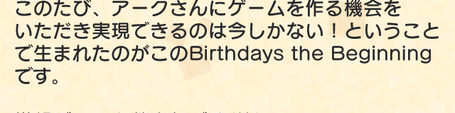 このたび、アークさんにゲームを作る機会をいただき実現できるのは今しかない！ということで生まれたのがこのBirthdays the Beginningです。