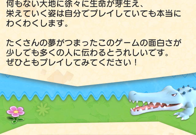 何もない大地に徐々に生命が芽生え、栄えていく姿は自分でプレイしていても本当にわくわくします。たくさんの夢がつまったこのゲームの面白さが少しでも多くの人に伝わるとうれしいです。ぜひともプレイしてみてください！