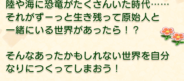 陸や海に恐竜がたくさんいた時代…… それがずーっと生き残って原始人と 一緒にいる世界があったら！？  そんなあったかもしれない世界を自分なりにつくってしまおう！