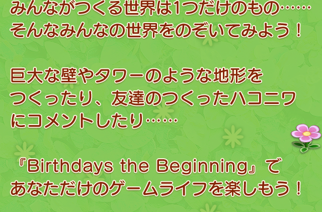 みんながつくる世界は1つだけのもの……そんなみんなの世界をのぞいてみよう！　巨大な壁やタワーのような地形をつくったり、友達のつくったハコニワにコメントしたり……　『Birthdays the Beginning』であなただけのゲームライフを楽しもう！