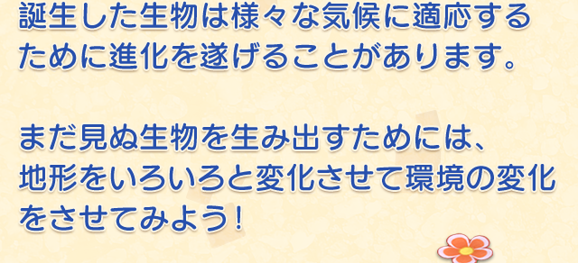 誕生した生物は様々な気候に適応するために進化を遂げることがあります。　まだ見ぬ生物を生み出すためには、地形をいろいろと変化させて環境の変化をさせてみよう！