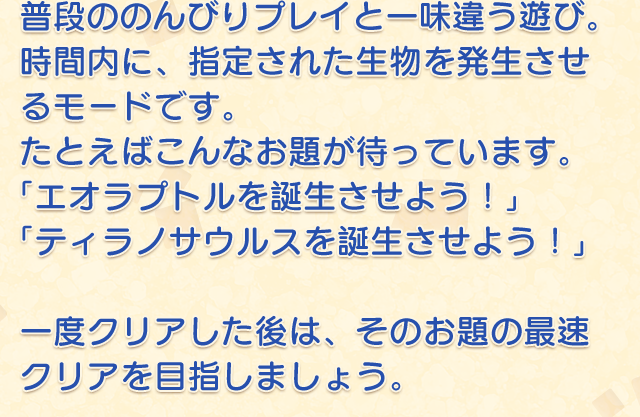普段ののんびりプレイと一味違う遊び。時間内に、指定された生物を発生させるモードです。たとえばこんなお題が待っています。「エオラプトルを誕生させよう！」「ティラノサウルスを誕生させよう！」　一度クリアした後は、そのお題の最速クリアを目指しましょう。