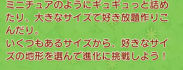 ミニチュアのようにギュギュっと詰め込んだり、大きなサイズで好き放題作りこんだり。いくつもあるサイズから、好きなサイズの地形を選んで進化に挑戦しよう！