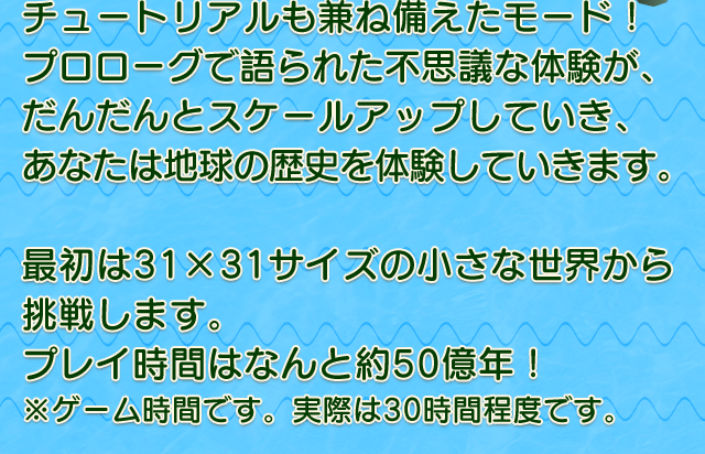 チュートリアルも兼ね備えたモード！プロローグで語られた不思議な体験が、だんだんとスケールアップしていき、あなたは地球の歴史を体験していきます。　最初は31×31サイズの小さな世界から挑戦します。プレイ時間はなんと約50億年！※ゲーム時間です。実際は30時間程度です。