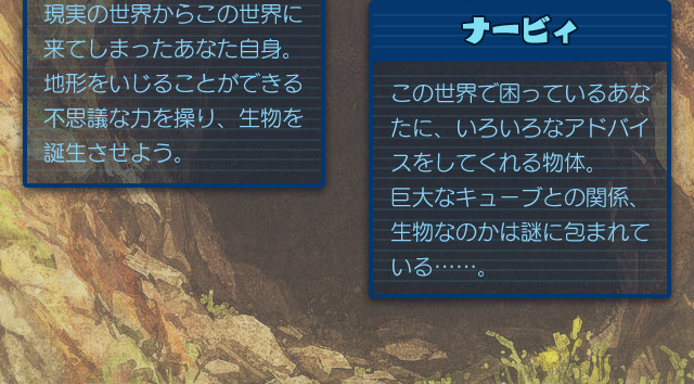 ナービィ／この世界で困っているあなたに、いろいろなアドバイスをしてくれる物体。巨大なキューブとの関係、生物なのかは謎に包まれている……。