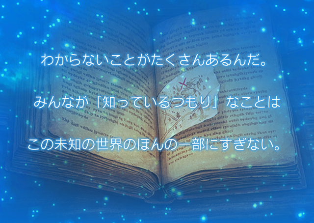 わからないことがたくさんあるんだ。 みんなが「知っているつもり」なことは この未知の世界のほんの一部にすぎない。