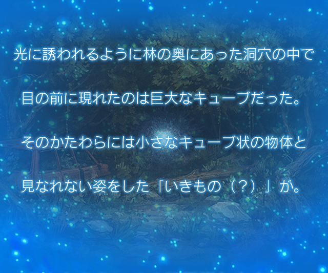 光に誘われるように林の奥にあった洞穴の中で 目の前に現れたのは巨大なキューブだった。 そのかたわらには小さなキューブ状の物体と見なれない姿をした「いきもの（？）」が。