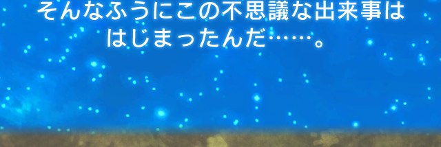 そんなふうにこの不思議な出来事は はじまったんだ……。