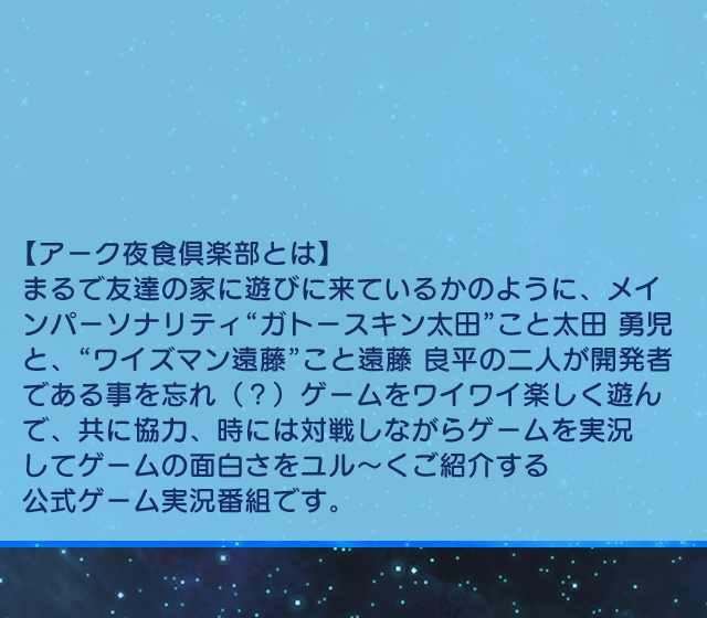 【アーク夜食倶楽部とは】
まるで友達の家に遊びに来ているかのように、メインパーソナリティ“ガトースキン太田”こと太田 勇児と、“ワイズマン遠藤”こと遠藤 良平の二人が開発者であることを忘れ（？）ゲームをワイワイ楽しく遊んで、共に協力、時には対戦しながらゲームを実況してゲームの面白さをユル～くご紹介する公式ゲーム実況番組です。