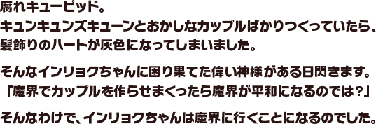 腐れキューピッド。キュンキュンズキューンとおかしなカップルばかりつくっていたら、髪飾りのハートが灰色になってしまいました。そんなインリョクちゃんに困り果てた偉い神様がある日閃きます。「魔界でカップルを作らせまくったら魔界が平和になるのでは？」そんなわけで、インリョクちゃんは魔界に行くことになるのでした。