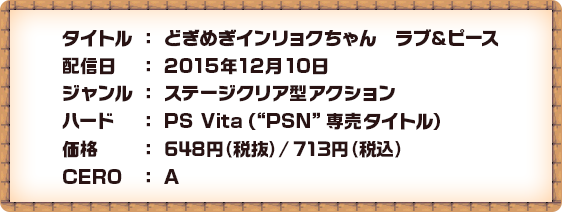 タイトル：どぎめぎインリョクちゃん　ラブ＆ピース 配信日：2015年12月10日 ジャンル：ステージクリア型アクション ハード：PS Vita（“PSN”専売タイトル） 価格：648円（税抜）/713円（税込） CERO：A