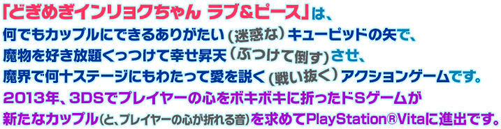 「どぎめぎインリョクちゃん　ラブ＆ピース」は、何でもカップルにできるありがたい（迷惑な）キューピッドの矢で、魔物を好き放題くっつけて幸せ昇天（ぶつけて倒す）させ、魔界で何十ステージにもわたって愛を説く（戦い抜く）アクションゲームです。2013年、3DSでプレイヤーの心をボキボキに折ったドSゲームが新たなカップル（と、プレイヤーの心が折れる音）を求めてPlayStation®Vitaに進出です。