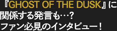 『GHOST OF THE DUSK』に関係する発言も…？ファン必見のインタビュー！