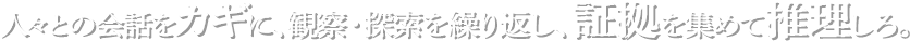 人々との会話をカギに、観察・探索を繰り返し、証拠を集めて推理しろ。