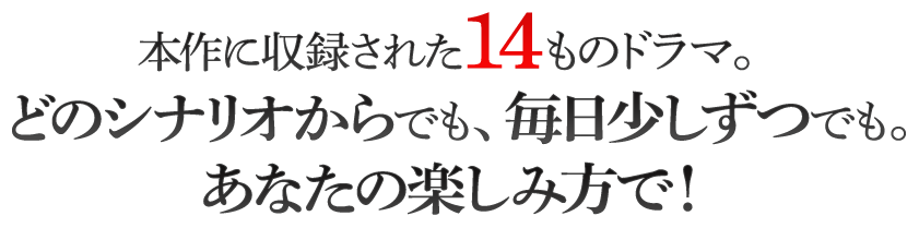 本作に収録された14ものドラマ。どのシナリオからでも、毎日少しずつでも。あなたの楽しみ方で！