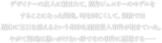 デザイナーの友人に頼まれて、新作ジュエリーのモデルをすることになった御苑。時を同じくして、新宿では遺体に宝石を添えるという奇妙な連続殺人事件が起きていた。やがて御苑は思いがけない形でその事件に遭遇する――