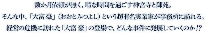 数か月依頼が無く、暇な時間を過ごす神宮寺と御苑。そんな中、「大富 豪」（おおとみつよし）という超有名実業家が事務所に訪れる。経営の危機に訪れた「大富 豪」の登場で、どんな事件に発展していくのか！？