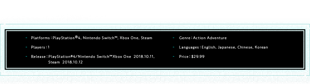 Platforms：PlayStation®4, Nintendo Switch™, Xbox One, Steam / Players：1 / Release：PlayStation®4/Nintendo Switch™Xbox One  2018.10.11,  Steam  2018.10.12 / Genre：Action Adventure / Languages：English, Japanese, Chinese, Korean / Price：＄29.99